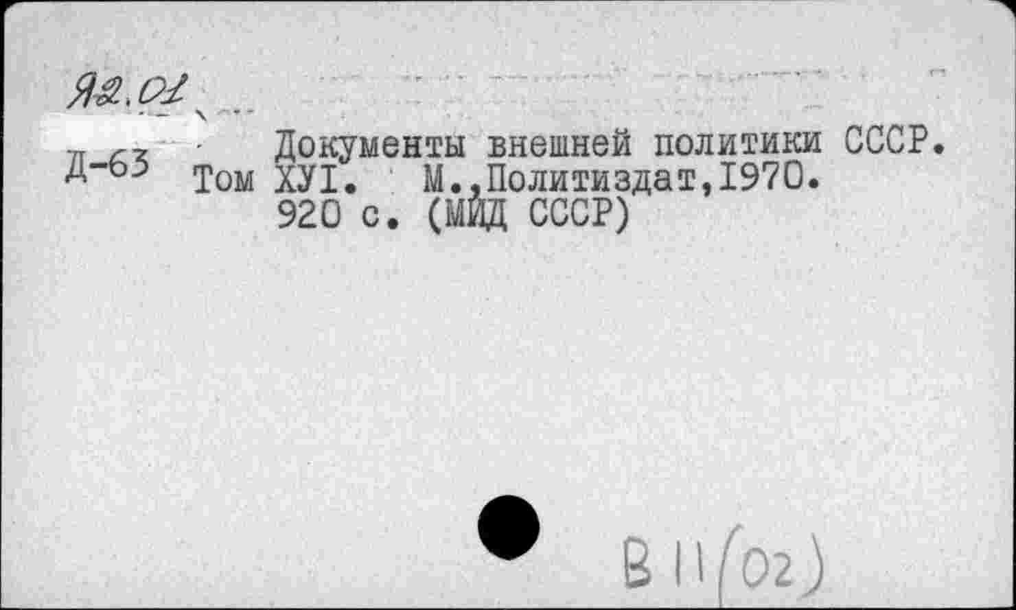 ﻿ЯА.о/
Д-63 £0М
Документы внешней политики СССР ХУ1. М.,Политиздат,1970.
920 с. (МИД СССР)